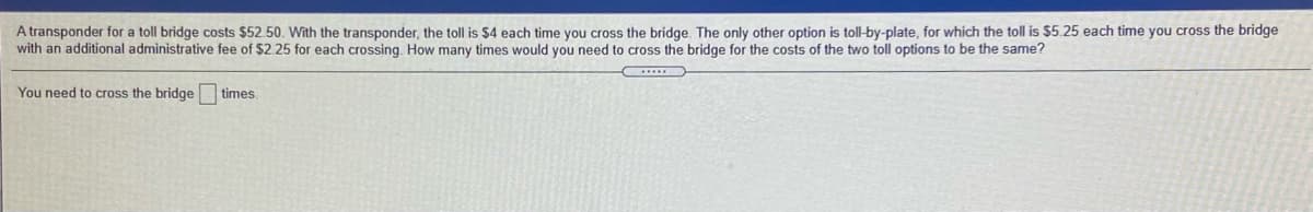 A transponder for a toll bridge costs $52.50. With the transponder, the toll is $4 each time you cross the bridge. The only other option is toll-by-plate, for which the toll is $5.25 each time you cross the bridge
with an additional administrative fee of $2.25 for each crossing. How many times would you need to cross the bridge for the costs of the two toll options to be the same?
You need to cross the bridge times.

