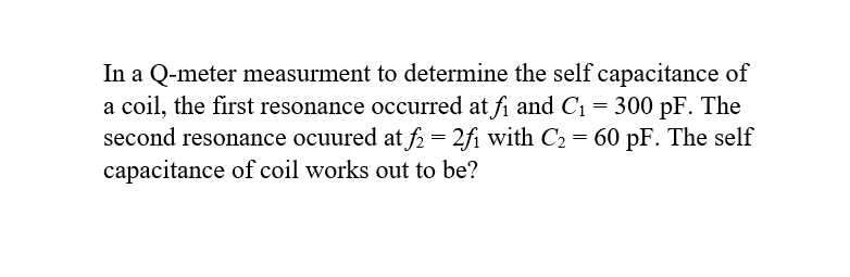 In a Q-meter measurment to determine the self capacitance of
a coil, the first resonance occurred at f₁ and C₁ = 300 pF. The
second resonance ocuured at f2 = 2f₁ with C₂ = 60 pF. The self
capacitance of coil works out to be?
