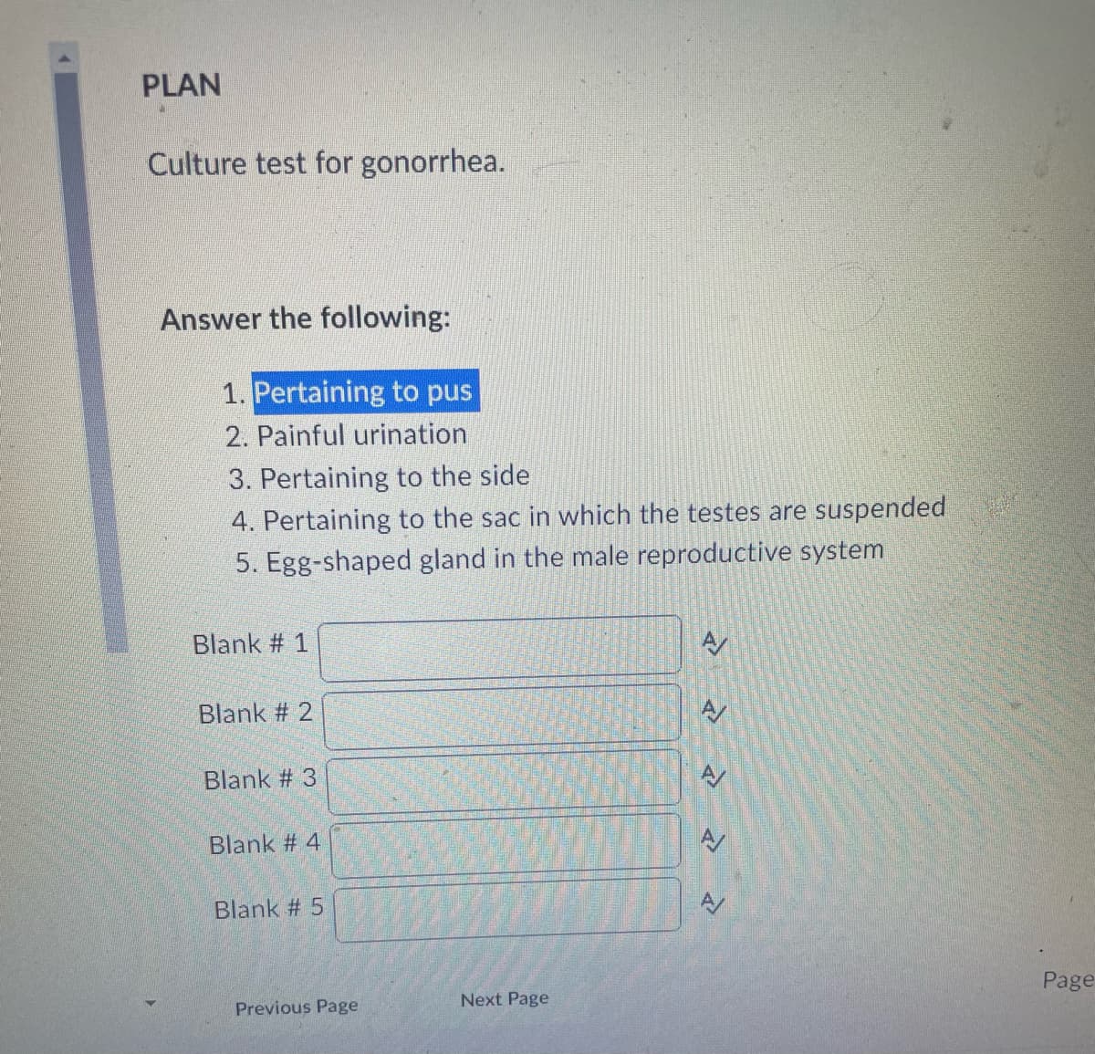 PLAN
Culture test for gonorrhea.
Answer the following:
1. Pertaining to pus
2. Painful urination
3. Pertaining to the side
4. Pertaining to the sac in which the testes are suspended
5. Egg-shaped gland in the male reproductive system
Blank # 1
Blank # 2
Blank #3
Blank # 4
Blank # 5
Previous Page
Next Page
A/
» »
A/
Page