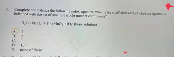 5.
Complete and balance the following redox equation. What is the coefficient of H;O when the equation is
balanced with the set of smallest whole-number coefficients?
H2O +MnO4 + I→MNO2 + IO; (basic solution)
А.
1
В.
C.
D. 10
4
E.
none of these
