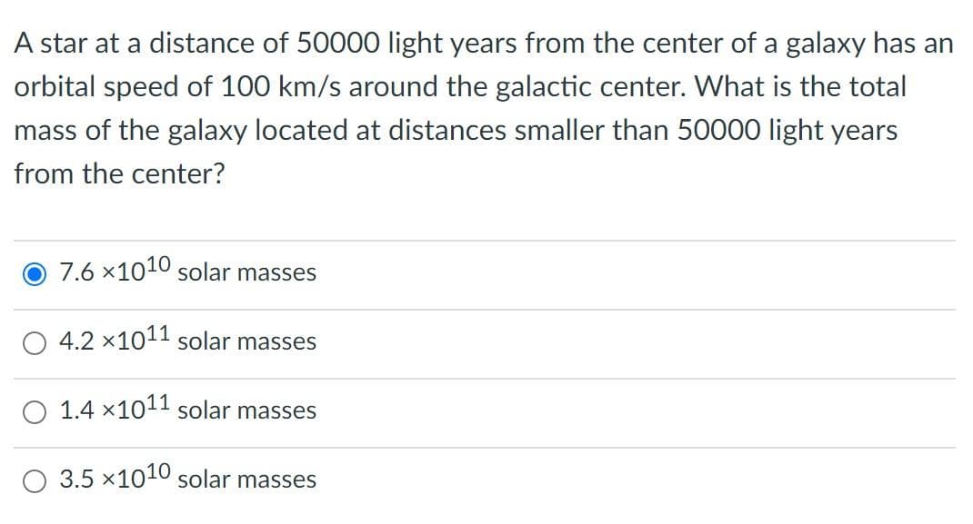 A star at a distance of 50000 light years from the center of a galaxy has an
orbital speed of 100 km/s around the galactic center. What is the total
mass of the galaxy located at distances smaller than 50000 light years
from the center?
7.6 x1010 solar masses
O 4.2 ×1011 solar masses
O 1.4 x1011 solar masses
3.5 x1010 solar masses
