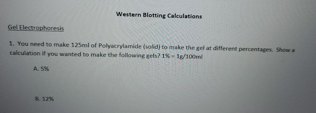 Western Blotting Calculations
Gel Electrophoresis
1. You need to make 125ml of Polyacrylamide (solid) to make the gel at different percentages. Show a
calculation if you wanted to make the following gels? 1% = 1g/100ml
A. 5%
B. 12%
