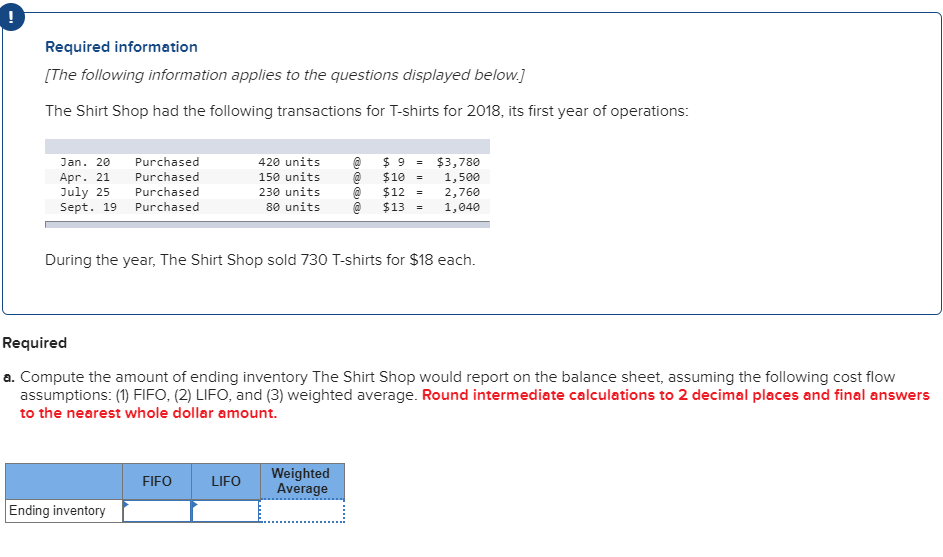Required information
[The following information applies to the questions displayed below.]
The Shirt Shop had the following transactions for T-shirts for 2018, its first year of operations:
Purchased
420 units
$ 9
$10
$12
$13
$3,780
Jan. 20
Apr. 21
July 25
Sept. 19
Purchased
150 units
1,500
2,760
1,040
Purchased
230 units
Purchased
80 units
During the year, The Shirt Shop sold 730 T-shirts for $18 each
Required
a. Compute the amount of ending inventory The Shirt Shop would report on the balance sheet, assuming the following cost flow
assumptions: (1) FIFO, (2) LIFO, and (3) weighted average. Round intermediate calculations to 2 decimal places and final answers
to the nearest whole dollar amount.
Weighted
Average
FIFO
LIFO
Ending inventory
