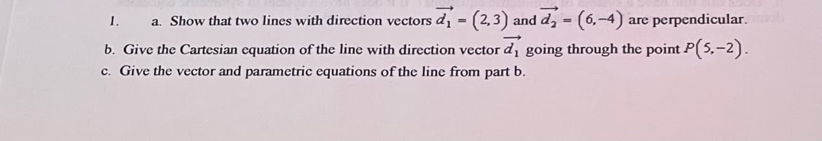 1.
a. Show that two lines with direction vectors d, = (2,3) and d, = (6,-4)
are perpendicular.
b. Give the Cartesian equation of the line with direction vector d, going through the point P( 5,-2).
c. Give the vector and parametric equations of the line from part b.
