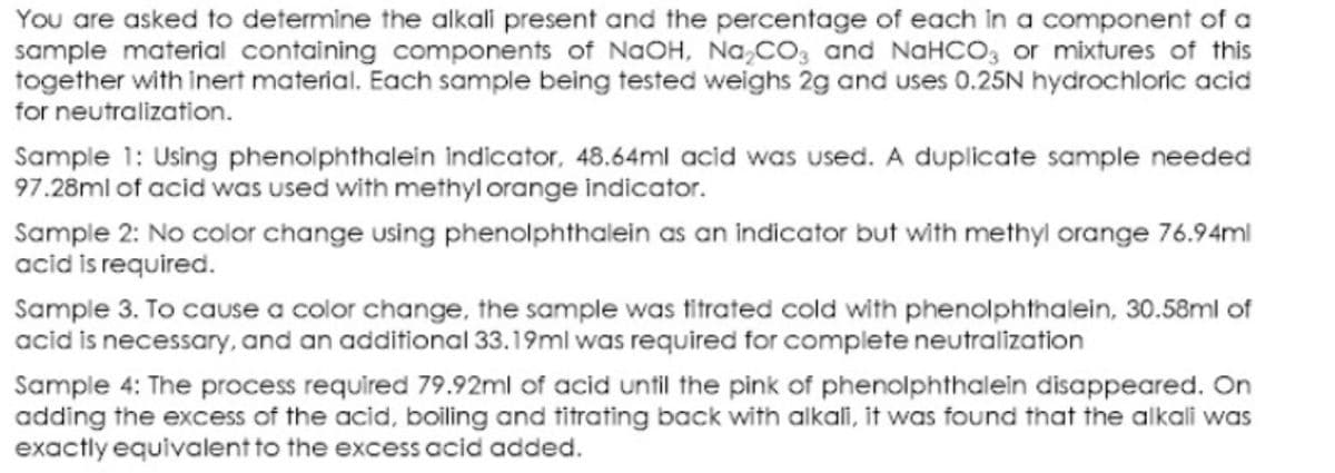 You are asked to determine the alkali present and the percentage of each in a component of a
sample material containing components of NaOH, Na,CO; and NaHCO, or mixtures of this
together with inert material. Each sample being tested weighs 2g and uses 0.25N hydrochloric acid
for neutralization.
Sample 1: Using phenolphthalein indicator, 48.64ml acid was used. A duplicate sample needed
97.28ml of acid was used with methyl orange indicator.
Sample 2: No color change using phenolphthalein as an indicator but with methyl orange 76.94ml
acid is required.
Sample 3. To cause a color change, the sample was titrated cold with phenolphthalein, 30.58ml of
acid is necessary, and an additional 33.19ml was required for complete neutralization
Sample 4: The process required 79.92ml of acid until the pink of phenolphthalein disappeared. On
adding the excess of the acid, boling and titrating back with alkali, it was found that the alkali was
exactly equivalent to the excess acid added.

