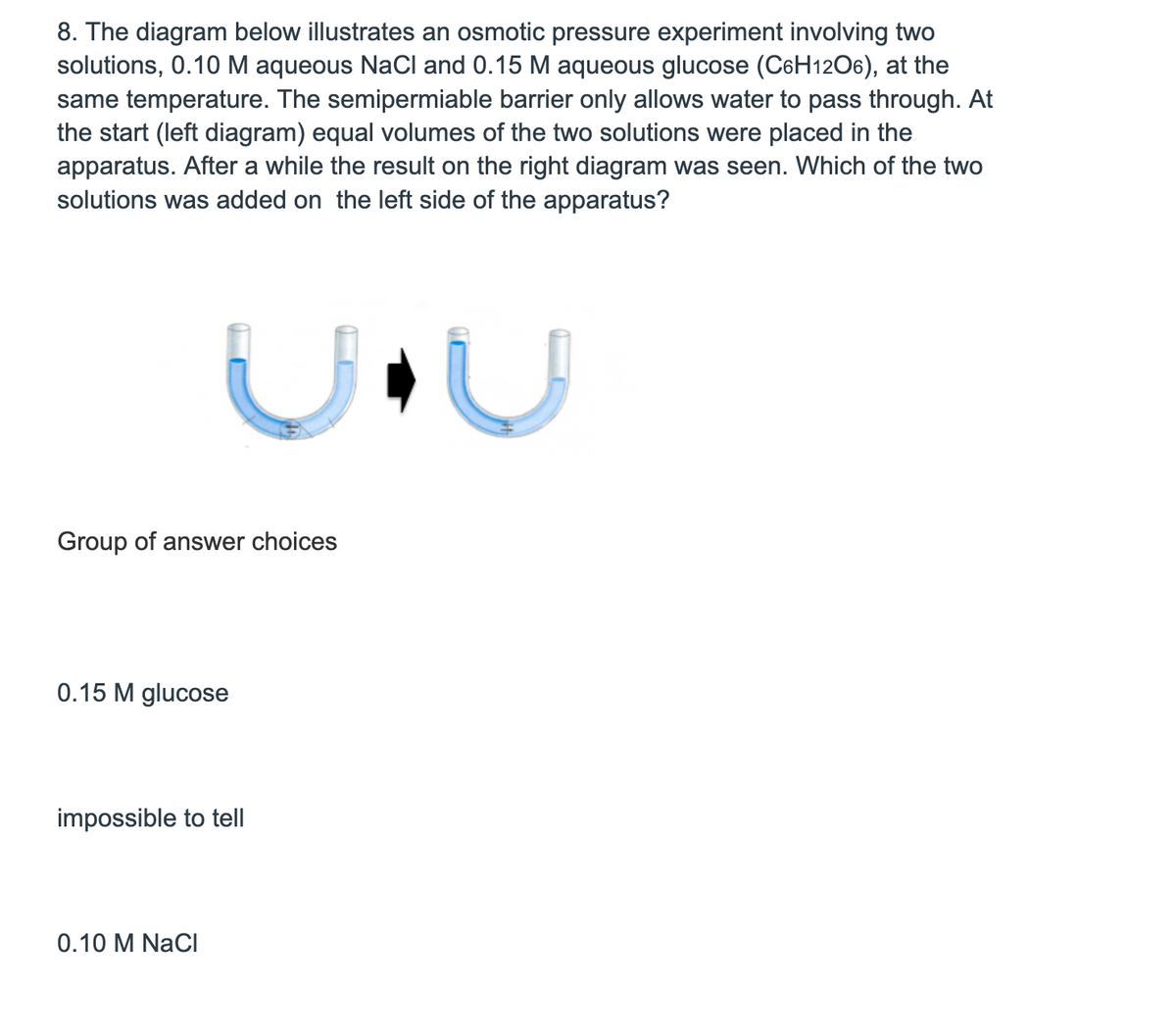 8. The diagram below illustrates an osmotic pressure experiment involving two
solutions, 0.10 M aqueous NaCl and 0.15 M aqueous glucose (C6H12O6), at the
same temperature. The semipermiable barrier only allows water to pass through. At
the start (left diagram) equal volumes of the two solutions were placed in the
apparatus. After a while the result on the right diagram was seen. Which of the two
solutions was added on the left side of the apparatus?
Group of answer choices
0.15 glucose
impossible to tell
0.10 M NaCl
5
C