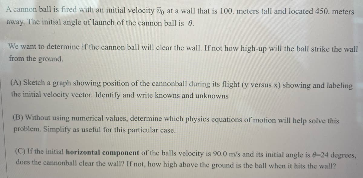 A cannon ball is fired with an initial velocity vo at a wall that is 100. meters tall and located 450. meters
away. The initial angle of launch of the cannon ball is 0.
We want to determine if the cannon ball will clear the wall. If not how high-up will the ball strike the wall
from the ground.
(A) Sketch a graph showing position of the cannonball during its flight (y versus x) showing and labeling
the initial velocity vector. Identify and write knowns and unknowns
(B) Without using numerical values, determine which physics equations of motion will help solve this
problem. Simplify as useful for this particular case.
(C) If the initial horizontal component of the balls velocity is 90.0 m/s and its initial angle is 0-24 degrees,
does the cannonball clear the wall? If not, how high above the ground is the ball when it hits the wall?