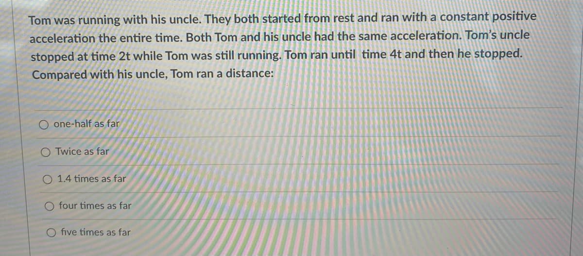 Tom was running with his uncle. They both started from rest and ran with a constant positive
acceleration the entire time. Both Tom and his uncle had the same acceleration. Tom's uncle
stopped at time 2t while Tom was still running. Tom ran until time 4t and then he stopped.
Compared with his uncle, Tom ran a distance:
one-half as far
OTwice as far
O 1.4 times as far
O four times as far
O five times as far
