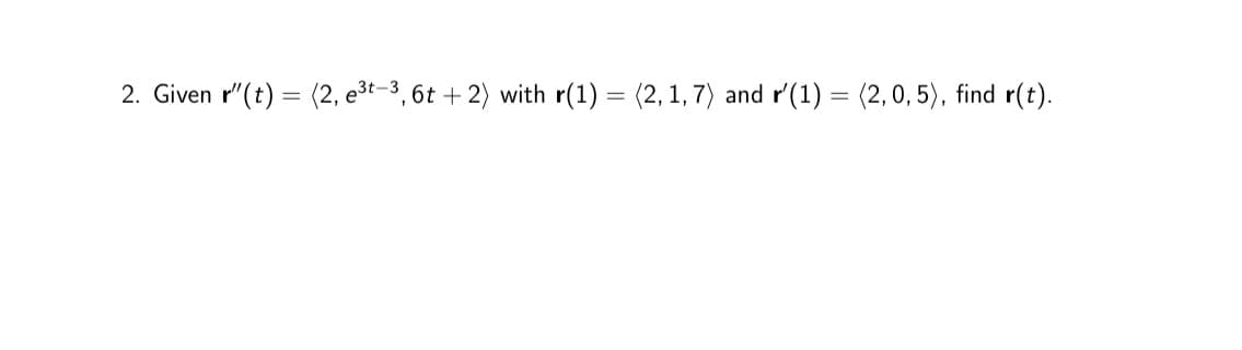 2. Given r' (t) = (2, e³t-3, 6t+2) with r(1) = (2, 1, 7) and r'(1) = (2,0, 5), find r(t).