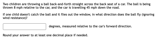 Two children are throwing a ball back-and-forth straight across the back seat of a car. The ball is being
thrown 8 mph relative to the car, and the car is travelling 45 mph down the road.
If one child doesn't catch the ball and it flies out the window, in what direction does the ball fly (ignoring
wind resistance)?
degrees, measured relative to the car's forward direction.
Round your answer to at least one decimal place if needed.
