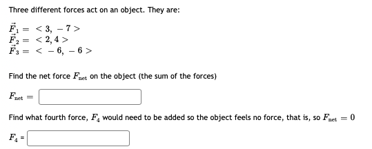 Three different forces act on an object. They are:
= < 3, – 7>
F2 = < 2,4 >
F3 = < - 6, – 6 >
Find the net force Fnet on the object (the sum of the forces)
Fnet =
Find what fourth force, F, would need to be added so the object feels no force, that is, so Fnet = 0
F =
