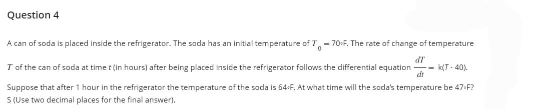 Question 4
A can of soda is placed inside the refrigerator. The soda has an initial temperature of T
= 70°F. The rate of change of temperature
0
T of the can of soda at time t (in hours) after being placed inside the refrigerator follows the differential equation = K(T-40).
dT
dt
Suppose that after 1 hour in the refrigerator the temperature of the soda is 64°F. At what time will the soda's temperature be 47-F?
S (Use two decimal places for the final answer).