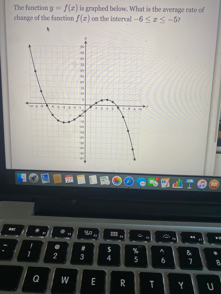 The function y = f(x) is graphed below. What is the average rate of
change of the function f(x) on the interval -6 < x <-5?
50
45
40
35
30
25
20
15
10
-5
-6 -5 -4 -3 -2 -1
-5
lo
-10 -9 -8
2 3 4 5 & 7 8 9 10
-15
-20
-25
-30
-35
-40
-45
-50
27
esc
吕0
F3
000
O00
F4
F2
F5
F7
$
&
2
4
6
8
Q
W
E
R
T
Y U
# 3
