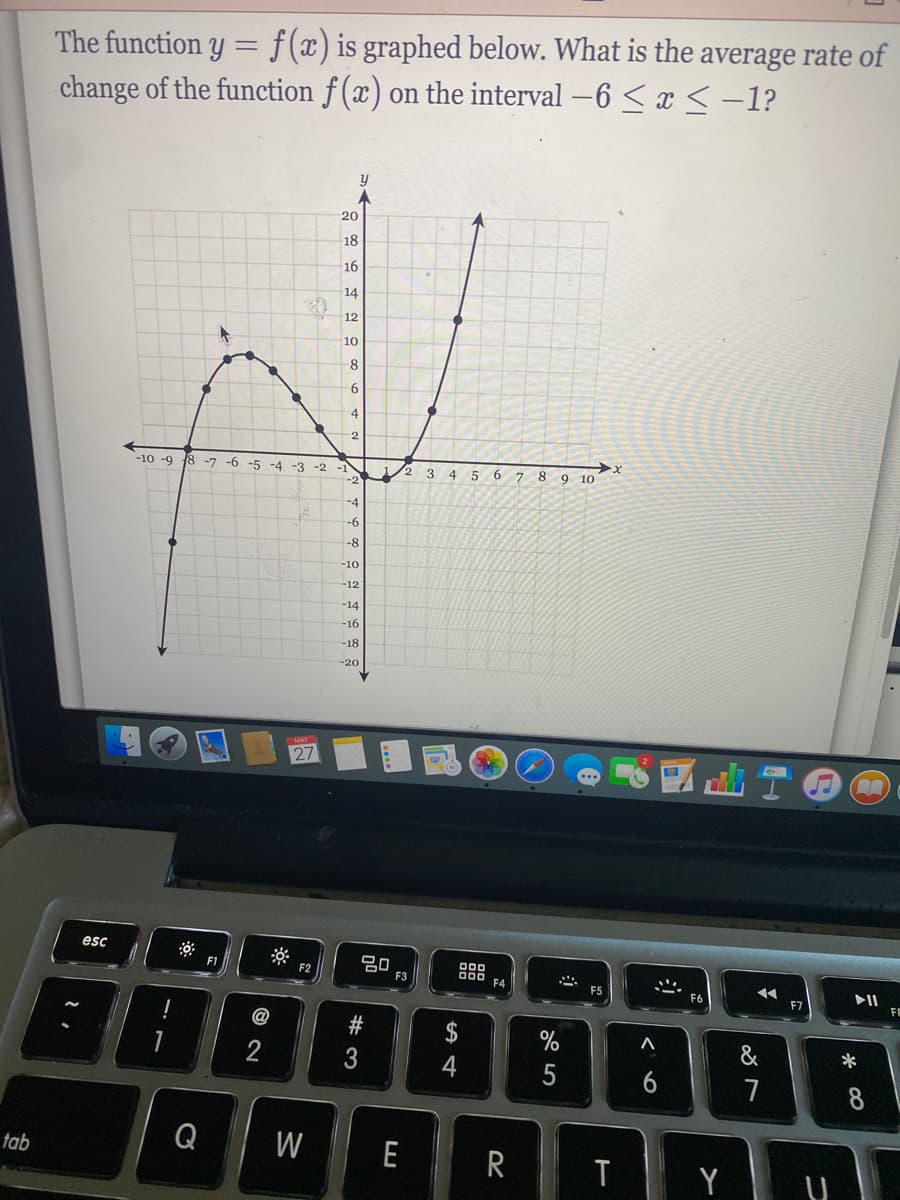 The function y = f(x) is graphed below. What is the average rate of
change of the function f (x) on the interval -6 <x <-1?
20
18
16
14
12
10
4
-2
-10 -9 18 -7 -6 -5 -4 -3 -2 -1
-2
1/2
4
6.
9 10
-4
-6
-8
-10
-12
-14
-16
-18
-20
27
esc
F1
F2
F3
F4
II
FE
F5
F6
F7
%
&
2
5
6
7
Q W
E
R
tab
Y
w #
品

