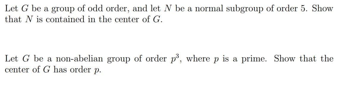 Let G be a group of odd order, and let N be a normal subgroup of order 5. Show
that N is contained in the center of G.
Let G be a non-abelian group of order p³, where p is a prime. Show that the
center of G has order p.