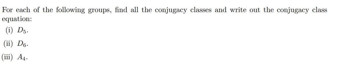 For each of the following groups, find all the conjugacy classes and write out the conjugacy class
equation:
(i) D5.
(ii) D6.
(iii) A4.