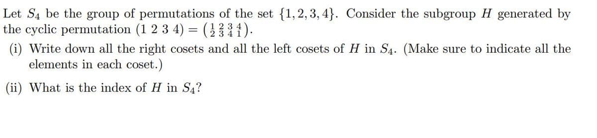 Let S4 be the group of permutations of the set {1,2,3,4}. Consider the subgroup H generated by
the cyclic permutation (1 2 3 4) = (23³1).
(i) Write down all the right cosets and all the left cosets of H in S4. (Make sure to indicate all the
elements in each coset.)
(ii) What is the index of H in S4?