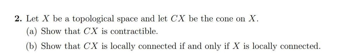 2. Let X be a topological space and let CX be the cone on X.
(a) Show that CX is contractible.
(b) Show that CX is locally connected if and only if X is locally connected.
