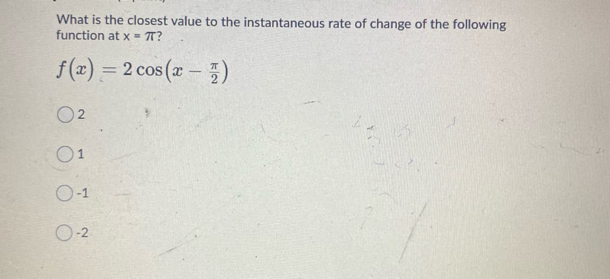 What is the closest value to the instantaneous rate of change of the following
function at x = T?
f(z) = 2 cos (z – )
%3D
O2
0-1
O-2
