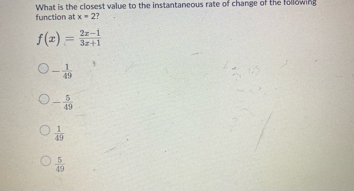 What is the closest value to the instantaneous rate of change of the following
function at x 2?
f(x) =
2а -1
%3D
3x+1
49
49
O 1
49
49
