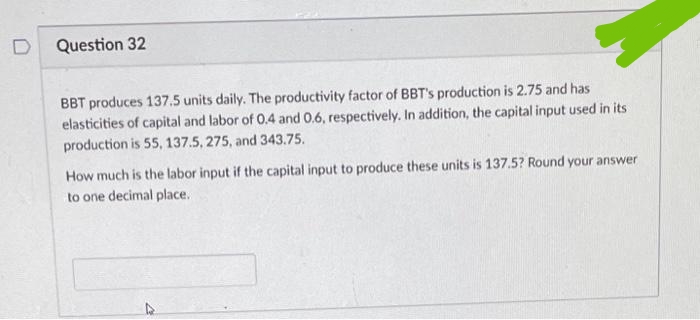 D
Question 32
BBT produces 137.5 units daily. The productivity factor of BBT's production is 2.75 and has
elasticities of capital and labor of 0.4 and 0.6, respectively. In addition, the capital input used in its
production is 55, 137.5, 275, and 343.75.
How much is the labor input if the capital input to produce these units is 137.5? Round your answer
to one decimal place.