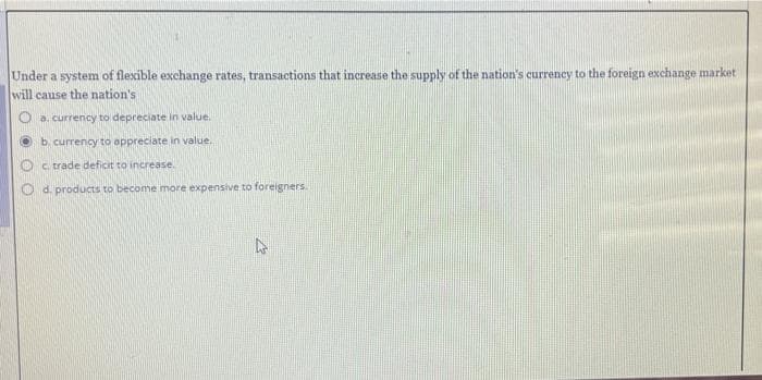 Under a system of flexible exchange rates, transactions that increase the supply of the nation's currency to the foreign exchange market
will cause the nation's i
a. currency to depreciate in value.
b. currency to appreciate in value.
c. trade deficit to increase.
Od. products to become more expensive to foreigners.