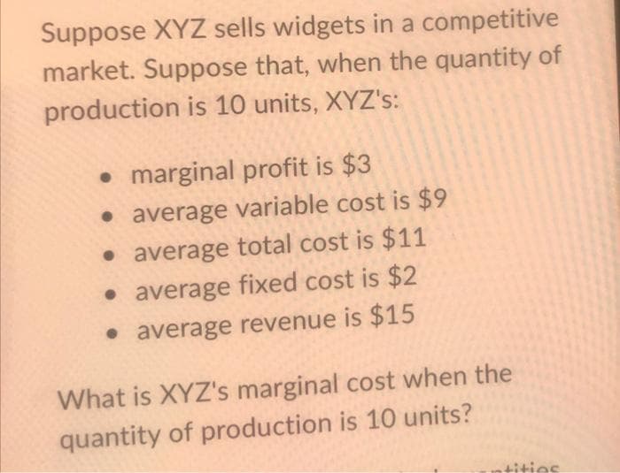 Suppose XYZ sells widgets in a competitive
market. Suppose that, when the quantity of
production is 10 units, XYZ's:
• marginal profit is $3
• average variable cost is $9
• average total cost is $11
• average fixed cost is $2
• average revenue is $15
What is XYZ's marginal cost when the
quantity of production is 10 units?
tities