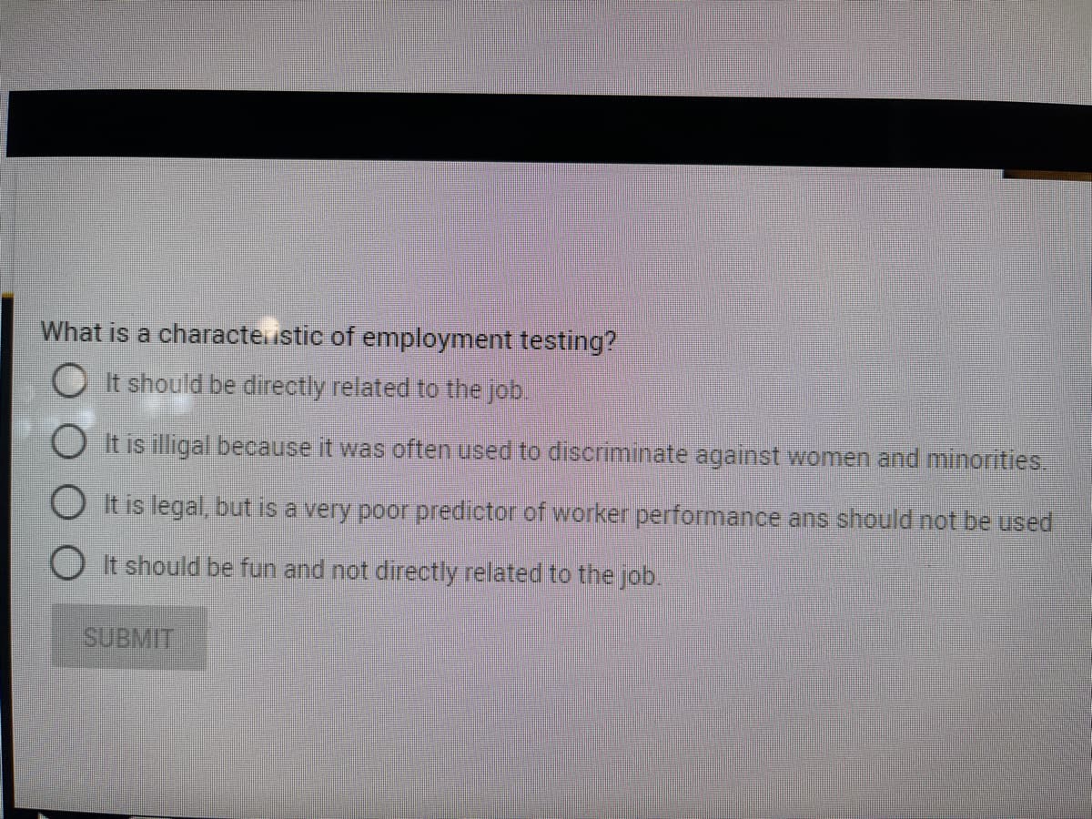 What is a characteustic of employment testing?
O It should be directly related to the job
It is illigal because it was often used to discriminate against women and minorities.
O It is legal, but is a very poor predictor of worker performance ans should not be used
OIt should be fun and not directly related to the job.
SUBMIT
