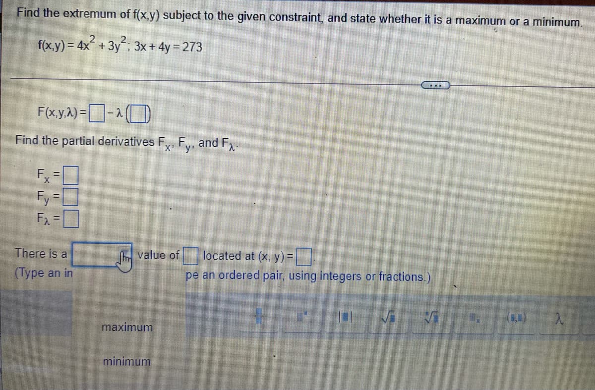 Find the extremum of f(x,y) subject to the given constraint, and state whether it is a maximum or a minimum.
f(x.y) = 4x + 3y; 3x+ 4y = 273
F(x.y.A) =-(
Find the partial derivatives F,, F,, and F,.
X'
Ex
Fy =
%3D
There is a
m value of
located at (x, y) =||
(Type an in
pe an ordered pair, using integers or fractions.)
maximum
minimum
FFF
