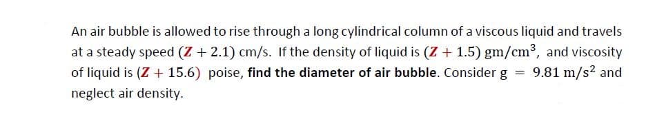 An air bubble is allowed to rise through a long cylindrical column of a viscous liquid and travels
at a steady speed (Z + 2.1) cm/s. If the density of liquid is (Z + 1.5) gm/cm³, and viscosity
of liquid is (Z + 15.6) poise, find the diameter of air bubble. Consider g = 9.81 m/s2 and
neglect air density.
