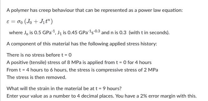 A polymer has creep behaviour that can be represented as a power law equation:
e = 0 (Jo + Jit")
where J, is 0.5 GPa1, J1 is 0.45 GPa's 0.3 and n is 0.3 (with t in seconds).
A component of this material has the following applied stress history:
There is no stress before t = 0
A positive (tensile) stress of 8 MPa is applied from t = 0 for 4 hours
From t = 4 hours to 6 hours, the stress is compressive stress of 2 MPa
The stress is then removed.
What will the strain in the material be at t = 9 hours?
Enter your value as a number to 4 decimal places. You have a 2% error margin with this.
