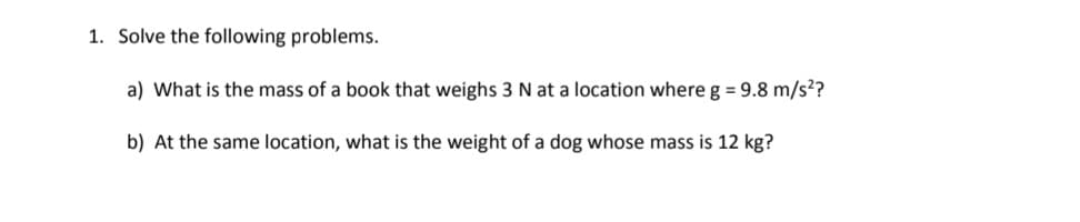 1. Solve the following problems.
a) What is the mass of a book that weighs 3 N at a location where g = 9.8 m/s?
b) At the same location, what is the weight of a dog whose mass is 12 kg?
