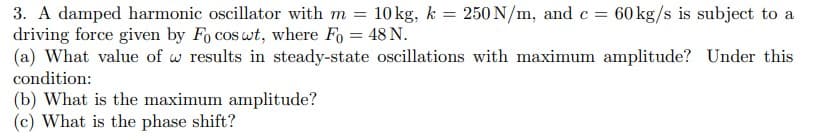 3. A damped harmonic oscillator with m = 10 kg, k = 250 N/m, and c = 60 kg/s is subject to a
driving force given by Fo cos wt, where Fo = 48 N.
(a) What value of w results in steady-state oscillations with maximum amplitude? Under this
condition:
(b) What is the maximum amplitude?
(c) What is the phase shift?