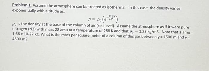 Problem 1: Assume the atmosphere can be treated as isothermal. In this case, the density varies
exponentially with altitude as:
P = Po (e 7+²)
Po is the density at the base of the column of air (sea level). Assume the atmosphere as if it were pure
nitrogen (N2) with mass 28 amu at a temperature of 288 K and that Po 1.23 kg/m3. Note that 1 amu =
1.66 x 10-27 kg. What is the mass per square meter of a column of this gas between y = 1500 m and y =
4500 m?