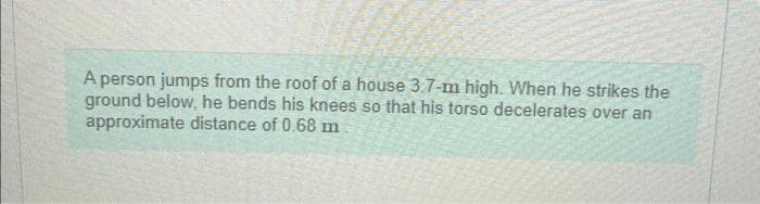 A person jumps from the roof of a house 3.7-m high. When he strikes the
ground below, he bends his knees so that his torso decelerates over an
approximate distance of 0.68 m