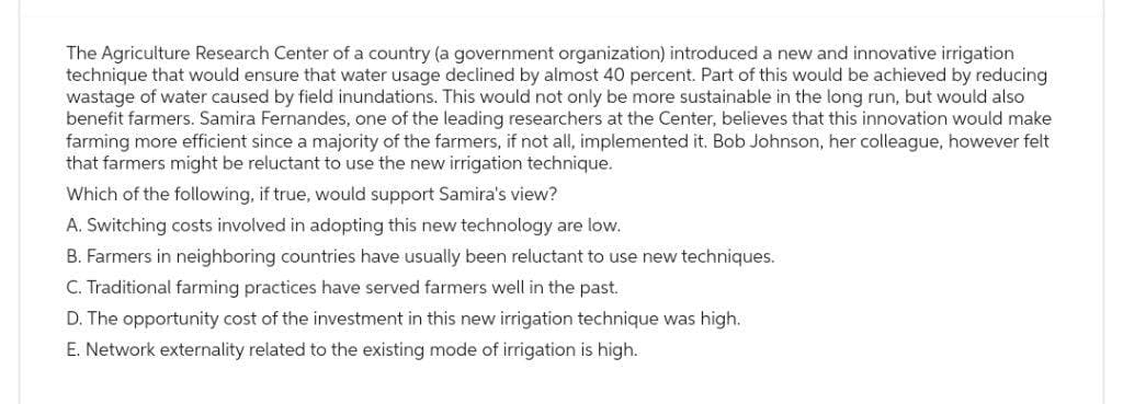 The Agriculture Research Center of a country (a government organization) introduced a new and innovative irrigation
technique that would ensure that water usage declined by almost 40 percent. Part of this would be achieved by reducing
wastage of water caused by field inundations. This would not only be more sustainable in the long run, but would also
benefit farmers. Samira Fernandes, one of the leading researchers at the Center, believes that this innovation would make
farming more efficient since a majority of the farmers, if not all, implemented it. Bob Johnson, her colleague, however felt
that farmers might be reluctant to use the new irrigation technique.
Which of the following, if true, would support Samira's view?
A. Switching costs involved in adopting this new technology are low.
B. Farmers in neighboring countries have usually been reluctant to use new techniques.
C. Traditional farming practices have served farmers well in the past.
D. The opportunity cost of the investment in this new irrigation technique was high.
E. Network externality related to the existing mode of irrigation is high.
