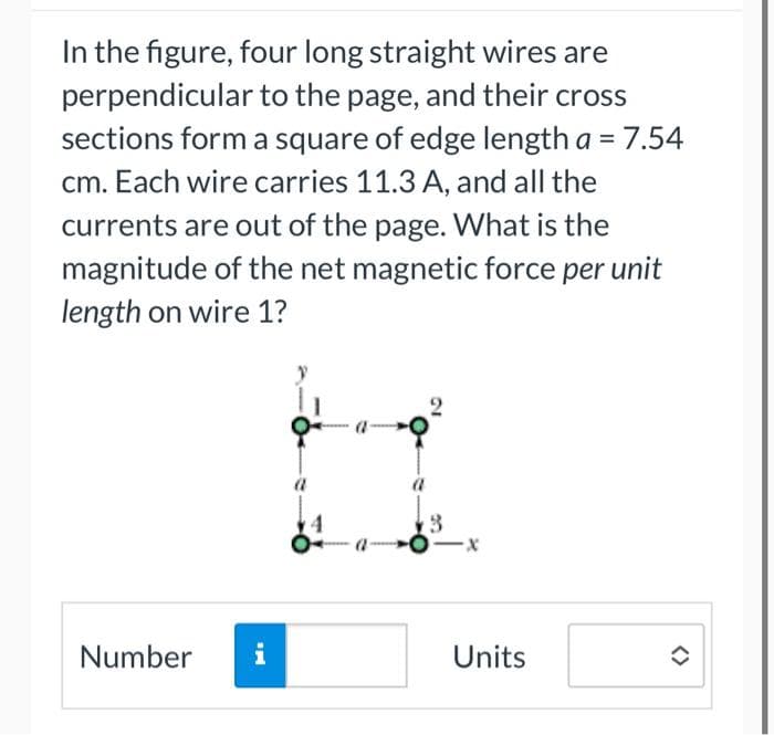 In the figure, four long straight wires are
perpendicular to the page, and their cross
sections form a square of edge length a = 7.54
cm. Each wire carries 11.3 A, and all the
currents are out of the page. What is the
magnitude of the net magnetic force per unit
length on wire 1?
Number
i
a
3
-X
Units
✪