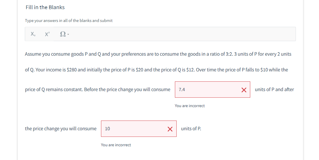 Fill in the Blanks
Type your answers in all of the blanks and submit
X₂ X²
Ω·
Assume you consume goods P and Q and your preferences are to consume the goods in a ratio of 3:2. 3 units of P for every 2 units
of Q. Your income is $280 and initially the price of P is $20 and the price of Q is $12. Over time the price of P falls to $10 while the
price of Q remains constant. Before the price change you will consume
the price change you will consume
10
You are incorrect
X
7.4
You are incorrect
units of P.
X
units of P and after
