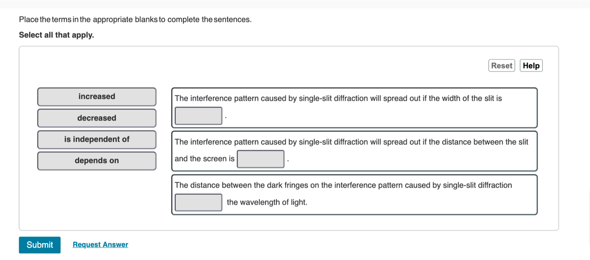 Place the terms in the appropriate blanks to complete the sentences.
Select all that apply.
Submit
increased
decreased
is independent of
depends on
Request Answer
Reset
The interference pattern caused by single-slit diffraction will spread out if the width of the slit is
Help
The interference pattern caused by single-slit diffraction will spread out if the distance between the slit
and the screen is
The distance between the dark fringes on the interference pattern caused by single-slit diffraction
the wavelength of light.
