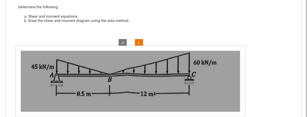 Determine the following:
a. Shear and moment equations.
b. Draw the shear and moment diagram using the area method.
45 kN/m
8.5 m
B
Ć
12 ml-
60 kN/m
