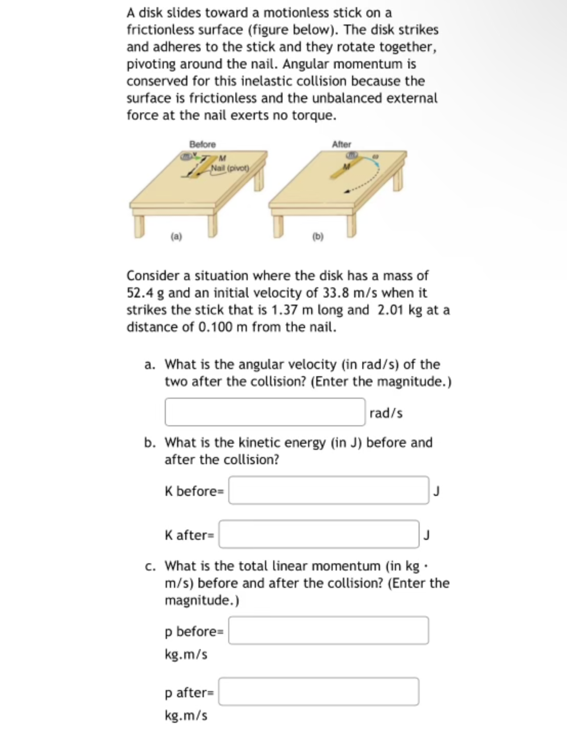 A disk slides toward a motionless stick on a
frictionless surface (figure below). The disk strikes
and adheres to the stick and they rotate together,
pivoting around the nail. Angular momentum is
conserved for this inelastic collision because the
surface is frictionless and the unbalanced external
force at the nail exerts no torque.
Before
Nail (pivot)
(b)
Consider a situation where the disk has a mass of
52.4 g and an initial velocity of 33.8 m/s when it
strikes the stick that is 1.37 m long and 2.01 kg at a
distance of 0.100 m from the nail.
After
a. What is the angular velocity (in rad/s) of the
two after the collision? (Enter the magnitude.)
rad/s
b. What is the kinetic energy (in J) before and
after the collision?
K before=
p before=
kg.m/s
K after=
c. What is the total linear momentum (in kg.
m/s) before and after the collision? (Enter the
magnitude.)
p after=
kg.m/s