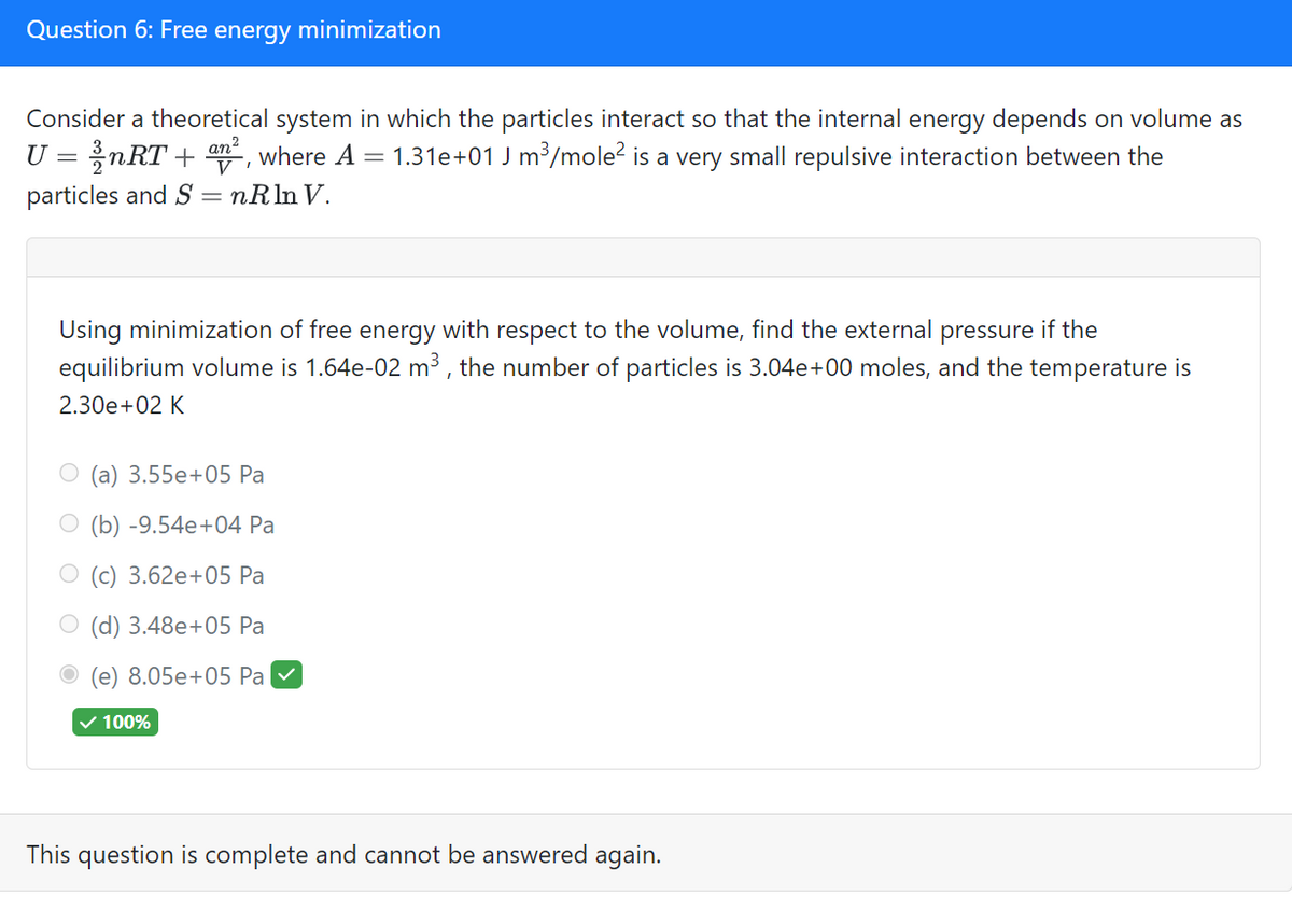 Question 6: Free energy minimization
Consider a theoretical system in which the particles interact so that the internal energy depends on volume as
U = nRT + n², where A = 1.31e+01 J m³/mole² is a very small repulsive interaction between the
particles and S = nRln V.
Using minimization of free energy with respect to the volume, find the external pressure if the
equilibrium volume is 1.64e-02 m³, the number of particles is 3.04e+00 moles, and the temperature is
2.30e+02 K
(a) 3.55e+05 Pa
(b) -9.54e+04 Pa
(c) 3.62e+05 Pa
(d) 3.48e+05 Pa
(e) 8.05e+05 Pa ✓
✓ 100%
This question is complete and cannot be answered again.