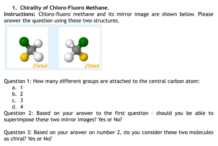 1. Chirality of Chloro-Fluoro Methane.
Instructions: Chloro-fluoro methane and its mirror image are shown below. Please
answer the question using these two structures.
JSmol
JSmol
Question 1: How many different groups are attached to the central carbon atom:
а. 1
b. 2
С. 3
d. 4
Question 2: Based on your answer to the first question - should you be able to
superimpose these two mirror images? Yes or No?
Question 3: Based on your answer on number 2, do you consider these two molecules
as chiral? Yes or No?
