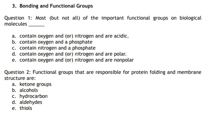3. Bonding and Functional Groups
Question 1: Most (but not all) of the important functional groups on biological
molecules
a. contain oxygen and (or) nitrogen and are acidic.
b. contain oxygen and a phosphate
c. contain nitrogen and a phosphate
d. contain oxygen and (or) nitrogen and are polar.
e. contain oxygen and (or) nitrogen and are nonpolar
Question 2: Functional groups that are responsible for protein folding and membrane
structure are:
a. ketone groups
b. alcohols
c. hydrocarbon
d. aldehydes
e. thiols
