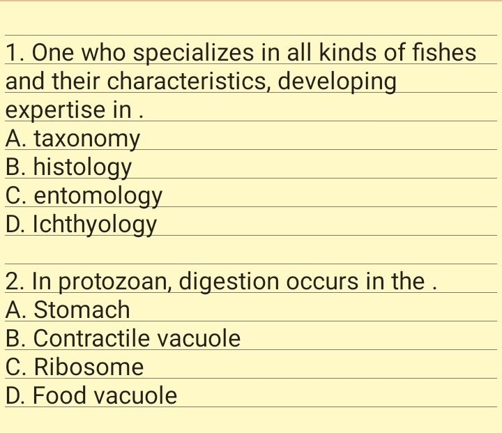 1. One who specializes in all kinds of fishes
and their characteristics, developing
expertise in .
A. taxonomy
B. histology
C. entomology
D. Ichthyology
2. In protozoan, digestion occurs in the .
A. Stomach
B. Contractile vacuole
C. Ribosome
D. Food vacuole
