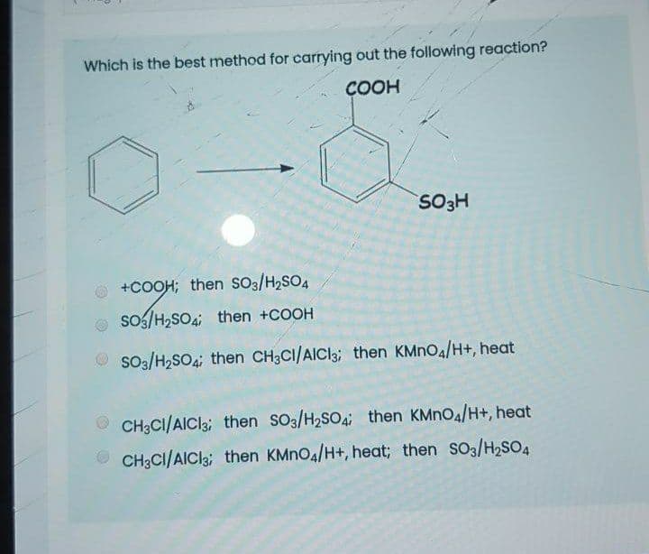 Which is the best method for carrying out the following reaction?
ÇOOH
SO3H
+COOH; then sO3/H2SO4
so5/H,SO4; then +COOH
O so3/H2SO4; then CH;CI/AICI3; then KMNO4/H+, heat
O CH3CI/AICI3; then SO3/H2SO4; then KMNO4/H+, heat
O CH3CI/AICI3; then KMNO4/H+, heat; then SO3/H2SO4
