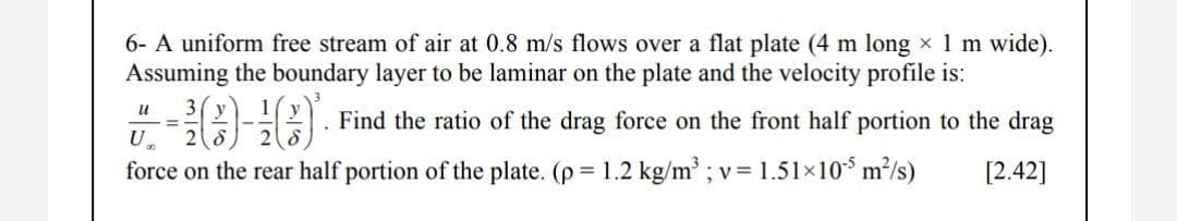 6- A uniform free stream of air at 0.8 m/s flows over a flat plate (4 m long x 1 m wide).
Assuming the boundary layer to be laminar on the plate and the velocity profile is:
и
Find the ratio of the drag force on the front half portion to the drag
%3D
U
force on the rear half portion of the plate. (p = 1.2 kg/m ; v= 1.51×10* m³/s)
[2.42]
