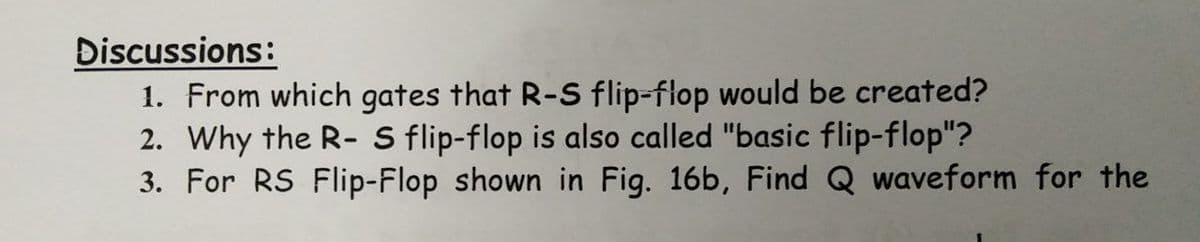 Điscussions:
1. From which gates that R-S flip-flop would be created?
2. Why the R- S flip-flop is also called "basic flip-flop"?
3. For RS Flip-Flop shown in Fig. 16b, Find Q waveform for the
