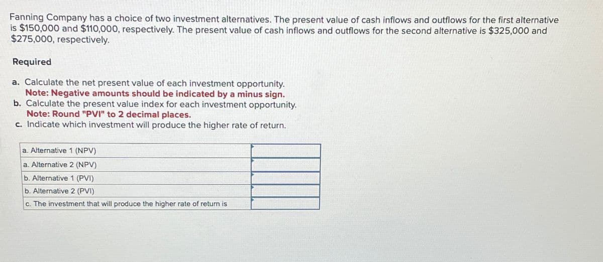 Fanning Company has a choice of two investment alternatives. The present value of cash inflows and outflows for the first alternative
is $150,000 and $110,000, respectively. The present value of cash inflows and outflows for the second alternative is $325,000 and
$275,000, respectively.
Required
a. Calculate the net present value of each investment opportunity.
Note: Negative amounts should be indicated by a minus sign.
b. Calculate the present value index for each investment opportunity.
Note: Round "PVI" to 2 decimal places.
c. Indicate which investment will produce the higher rate of return.
a. Alternative 1 (NPV)
a. Alternative 2 (NPV)
b. Alternative 1 (PVI)
b. Alternative 2 (PVI)
c. The investment that will produce the higher rate of return is