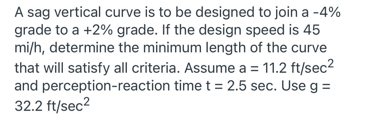 A sag vertical curve is to be designed to join a -4%
grade to a +2% grade. If the design speed is 45
mi/h, determine the minimum length of the curve
that will satisfy all criteria. Assume a = 11.2 ft/sec2
and perception-reaction time t = 2.5 sec. Use g =
32.2 ft/sec2
%3D
